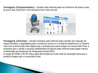 Vantagens (Empreendedor) - Vender pela internet pode ser sinônimo de baixo custo,
já que a loja virtual tem uma estrutura bem mais enxuta.




Vantagens (Clientes) - Vender produtos pela Internet pode resultar em redução de
carga tributária, a legislação para o comércio comum e o comércio eletrônico é a mesma,
mas com a diminuição das etapas que o produto leva para chegar ao consumidor final, a
empresa que o vende o produto diretamente da fabrica pela internet pode pagar menos
contribuição ao Programa de Integração Social (PIS).
A carga de ICMS e de IPI reduz pela diminuição do custo total da operação para que o
produto chegue ate o consumidor final.
 