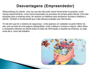 Desvantagens (Empreendedor)
•Desconfiança do cliente, uma vez que ele não pode mexer fisicamente no produto, muito
menos experimentá-lo, e aos riscos associados ao processo de compra pela internet. Uma das
soluções para a empresa seria, ter sempre um telefone para esclarecer duvidas e fidelizar o
cliente. Também e fundamental que a loja ofereça proteção aos internautas.

•O site tem que ter o sistema de segurança - onde aparece um cadeado na parte inferior do
site, pois se trata de uma pagina criptografada, onde a efetuar a compra e seguro. Além disso,
e necessário oferecer ao cliente todos os tipos de informação a respeito da empresa, ou seja,
onde ela e, como ela trabalha.
 