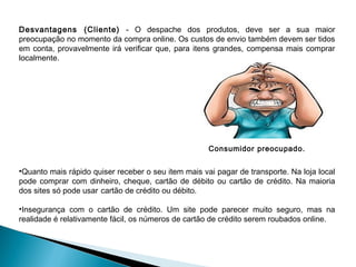 Desvantagens (Cliente) - O despache dos produtos, deve ser a sua maior
preocupação no momento da compra online. Os custos de envio também devem ser tidos
em conta, provavelmente irá verificar que, para itens grandes, compensa mais comprar
localmente.




                                                     Consumidor preocupado.


•Quanto mais rápido quiser receber o seu item mais vai pagar de transporte. Na loja local
pode comprar com dinheiro, cheque, cartão de débito ou cartão de crédito. Na maioria
dos sites só pode usar cartão de crédito ou débito.

•Insegurança com o cartão de crédito. Um site pode parecer muito seguro, mas na
realidade é relativamente fácil, os números de cartão de crédito serem roubados online.
 