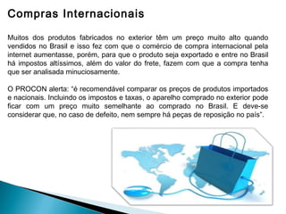 Compras Internacionais

Muitos dos produtos fabricados no exterior têm um preço muito alto quando
vendidos no Brasil e isso fez com que o comércio de compra internacional pela
internet aumentasse, porém, para que o produto seja exportado e entre no Brasil
há impostos altíssimos, além do valor do frete, fazem com que a compra tenha
que ser analisada minuciosamente.

O PROCON alerta: “é recomendável comparar os preços de produtos importados
e nacionais. Incluindo os impostos e taxas, o aparelho comprado no exterior pode
ficar com um preço muito semelhante ao comprado no Brasil. E deve-se
considerar que, no caso de defeito, nem sempre há peças de reposição no país”.
 
 