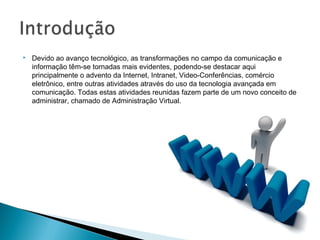    Devido ao avanço tecnológico, as transformações no campo da comunicação e
    informação têm-se tornadas mais evidentes, podendo-se destacar aqui
    principalmente o advento da Internet, Intranet, Video-Conferências, comércio
    eletrônico, entre outras atividades através do uso da tecnologia avançada em
    comunicação. Todas estas atividades reunidas fazem parte de um novo conceito de
    administrar, chamado de Administração Virtual.
 