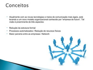    Atualmente com as novas tecnologias e meios de comunicação mais ágeis, está
    levando a um novo modelo organizacional conhecido por “empresa do futuro”. Tal
    visão é proeminente de três aspectos:

   Redução da estrutura formal
   Processos automatizados / Redução de recursos físicos
   Maior parceria entre as empresas / Network
 