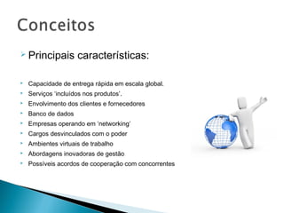  Principais         características:

   Capacidade de entrega rápida em escala global.
   Serviços ‘incluídos nos produtos’.
   Envolvimento dos clientes e fornecedores
   Banco de dados
   Empresas operando em ‘networking’
   Cargos desvinculados com o poder
   Ambientes virtuais de trabalho
   Abordagens inovadoras de gestão
   Possíveis acordos de cooperação com concorrentes
 
