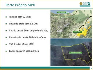 Porto Próprio MPX
                                        Porto MPX


  Terreno com 521 ha;

  Costa de praia com 2,8 Km;

  Calado de até 20 m de profundidade;                    Mina MPX



  Capacidade de até 20 MM ton/ano;

  150 Km das Minas MPX;

  Capex aprox U$ 200 milhões.                       Bello Horizonte




                                                                      10
 