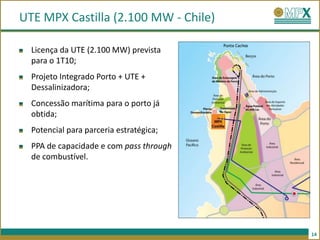UTE MPX Castilla (2.100 MW - Chile)

  Licença da UTE (2.100 MW) prevista
  para o 1T10;
  Projeto Integrado Porto + UTE +
  Dessalinizadora;
  Concessão marítima para o porto já
  obtida;
  Potencial para parceria estratégica;
  PPA de capacidade e com pass through
  de combustível.




                                         14
 