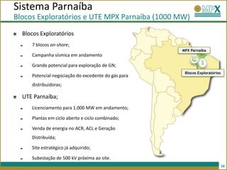 Sistema Parnaíba
Blocos Exploratórios e UTE MPX Parnaíba (1000 MW)
  Blocos Exploratórios
     7 blocos on-shore;
                                                     MPX Parnaíba
     Campanha sísmica em andamento

     Grande potencial para exploração de GN;
                                                      Blocos Exploratórios
     Potencial negociação do excedente do gás para
     distribuidoras;

  UTE Parnaíba;
     Licenciamento para 1.000 MW em andamento;

     Plantas em ciclo aberto e ciclo combinado;

     Venda de energia no ACR, ACL e Geração
     Distribuída;

     Site estratégico já adquirido;

     Subestação de 500 kV próxima ao site.
                                                                             16
 