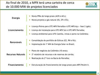 Ao final de 2010, a MPX terá uma carteira de cerca
de 10.000 MW de projetos licenciados

                     Novos PPAs de longo prazo (ACR e ACL);
    Energia
                     Novos projetos a gás natural (RJ, SP e ES);


                     Licença Prévia para UTE MPX Parnaíba e UTE MPX Açu - fase 2 (gás);
 Licenciamento       Licença de Instalação para UTE MPX Sul e UTE MPX Parnaíba;
                     Licença Ambiental para UTE Castilla, minas e porto na Colômbia;


                     Consolidação do portfólio de Eólicas (CE, RN e RJ);
   Renováveis
                     Implantação do 1º MW de Energia Solar no Brasil;


                     Plano de negócios da Colômbia (10 anos);
Recursos Naturais    2º relatório de recursos e de reservas de carvão;
                     Realização do 2º furo na Bacia do Parnaíba;


 Financiamento       Estruturação do financiamento de longo prazo para MPX Pecém II.



                                                                                           19
 