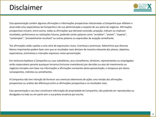 Disclaimer
Esta apresentação contém algumas afirmações e informações prospectivas relacionadas a Companhia que refletem a
atual visão e/ou expectativas da Companhia e de sua administração a respeito de seu plano de negócios. Afirmações
prospectivas incluem, entre outras, todas as afirmações que denotam previsão, projeção, indicam ou implicam
resultados, performance ou realizações futuras, podendo conter palavras como "acreditar", "prever", "esperar",
"contemplar", "provavelmente resultará" ou outras palavras ou expressões de acepção semelhante.

Tais afirmações estão sujeitas a uma série de expressivos riscos, incertezas e premissas. Advertimos que diversos
fatores importantes podem fazer com que os resultados reais divirjam de maneira relevante dos planos, objetivos,
expectativas, estimativas e intenções expressos nesta apresentação.

Em nenhuma hipótese a Companhia ou suas subsidiárias, seus conselheiros, diretores, representantes ou empregados
serão responsáveis perante quaisquer terceiros (inclusive investidores) por decisões ou atos de investimento ou
negócios tomados com base nas informações e afirmações constantes desta apresentação, e tampouco por danos
conseqüentes, indiretos ou semelhantes.

A Companhia não tem intenção de fornecer aos eventuais detentores de ações uma revisão das afirmações
prospectivas ou análise das diferenças entre as afirmações prospectivas e os resultados reais.

Esta apresentação e seu teor constituem informação de propriedade da Companhia, não podendo ser reproduzidos ou
divulgados no todo ou em parte sem a sua prévia anuência por escrito.




                                                                                                                    2
 