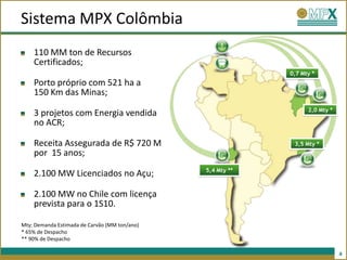 Sistema MPX Colômbia
    110 MM ton de Recursos
    Certificados;
                                                            0,7 Mty *
    Porto próprio com 521 ha a
    150 Km das Minas;
                                                                  2,0 Mty *
    3 projetos com Energia vendida
    no ACR;

    Receita Assegurada de R$ 720 M                           3,5 Mty *
    por 15 anos;
                                               5,4 Mty **
    2.100 MW Licenciados no Açu;

    2.100 MW no Chile com licença
    prevista para o 1S10.

Mty: Demanda Estimada de Carvão (MM ton/ano)
* 65% de Despacho
** 90% de Despacho

                                                                              4
 