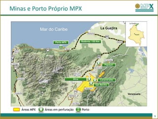 Minas e Porto Próprio MPX

                                                              La Guajira


                      Porto MPX             Rodovia: 150 Km




                                                                 Papayal




                                     Mina                     Canaverales
                                  Subterrânea
                                                       San Benito


                                                                            Venezuela




    Áreas MPX   Áreas em perfuração         Porto

                                                                                        5
 