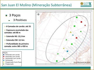 San Juan El Molino (Mineração Subterrânea)

      3 Poços
          3 Positivos
  # Camadas de carvão: até 35

  Espessura acumulada das
                                         .
 camadas: até 80 m
  Extensão NS: 15,5 km
  Extensão EW: 3,5 km
  Profundidade da primeira
 camada: entre 385 e 450 m




                                             Em 14 de Janeiro de 2010
 