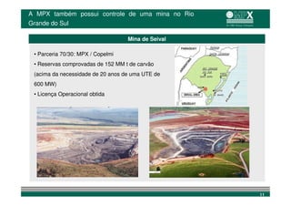 A MPX também possui controle de uma mina no Rio
Grande do Sul

                                   Mina de Seival

 • Parceria 70/30: MPX / Copelmi
 • Reservas comprovadas de 152 MM t de carvão
 (acima da necessidade de 20 anos de uma UTE de
 600 MW)
 • Licença Operacional obtida




                                                    11
 