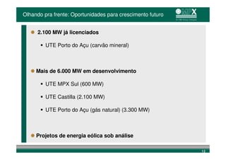 Olhando pra frente: Oportunidades para crescimento futuro


     2.100 MW já licenciados

         UTE Porto do Açu (carvão mineral)



     Mais de 6.000 MW em desenvolvimento

         UTE MPX Sul (600 MW)

         UTE Castilla (2.100 MW)

         UTE Porto do Açu (gás natural) (3.300 MW)



     Projetos de energia eólica sob análise

                                                            12
 