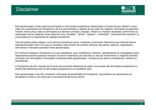 Disclaimer


Esta apresentação contém algumas afirmações e informações prospectivas relacionadas a Companhia que refletem a atual
visão e/ou expectativas da Companhia e de sua administração a respeito de seu plano de negócios. Afirmações prospectivas
incluem, entre outras, todas as afirmações que denotam previsão, projeção, indicam ou implicam resultados, performance ou
realizações futuras, podendo conter palavras como "acreditar", "prever", "esperar", "contemplar", "provavelmente resultará" ou
outras palavras ou expressões de acepção semelhante.

Tais afirmações estão sujeitas a uma série de expressivos riscos, incertezas e premissas. Advertimos que diversos fatores
importantes podem fazer com que os resultados reais divirjam de maneira relevante dos planos, objetivos, expectativas,
estimativas e intenções expressos nesta apresentação.

Em nenhuma hipótese a Companhia ou suas subsidiárias, seus conselheiros, diretores, representantes ou empregados serão
responsáveis perante quaisquer terceiros (inclusive investidores) por decisões ou atos de investimento ou negócios tomados
com base nas informações e afirmações constantes desta apresentação, e tampouco por danos conseqüentes, indiretos ou
semelhantes.

A Companhia não tem intenção de fornecer aos eventuais detentores de ações uma revisão das afirmações prospectivas ou
análise das diferenças entre as afirmações prospectivas e os resultados reais.

Esta apresentação e seu teor constituem informação de propriedade da Companhia, não podendo ser reproduzidos ou
divulgados no todo ou em parte sem a sua prévia anuência por escrito.




                                                                                                                                 2
 