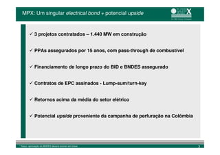 MPX: Um singular electrical bond + potencial upside



             3 projetos contratados – 1.440 MW em construção


             PPAs assegurados por 15 anos, com pass-through de combustível


             Financiamento de longo prazo do BID e BNDES assegurado


             Contratos de EPC assinados - Lump-sum/turn-key


             Retornos acima da média do setor elétrico


             Potencial upside proveniente da campanha de perfuração na Colômbia




* Itaqui: aprovação do BNDES deverá ocorrer em breve                              3
 