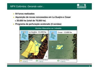 MPX Colômbia: Gerando valor...


  ►   64 furos realizados
  ►   Aquisição de novas concessões em La Guajira e Cesar
      + 20.000 ha (total de 78.000 ha)
  ►   Programa de perfuração acelerado (6 sondas)




                                                            9
 