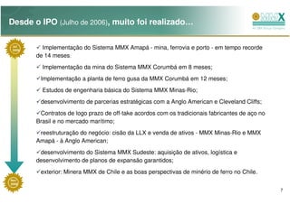 Desde o IPO (Julho de 2006), muito foi realizado…

 Jul
 2006
          Implementação do Sistema MMX Amapá - mina, ferrovia e porto - em tempo recorde
        de 14 meses;
          Implementação da mina do Sistema MMX Corumbá em 8 meses;
         Implementação a planta de ferro gusa da MMX Corumbá em 12 meses;
          Estudos de engenharia básica do Sistema MMX Minas-Rio;
         desenvolvimento de parcerias estratégicas com a Anglo American e Cleveland Cliffs;
         Contratos de logo prazo de off-take acordos com os tradicionais fabricantes de aço no
        Brasil e no mercado marítimo;
         reestruturação do negócio: cisão da LLX e venda de ativos - MMX Minas-Rio e MMX
        Amapá - à Anglo American;
         desenvolvimento do Sistema MMX Sudeste: aquisição de ativos, logística e
        desenvolvimento de planos de expansão garantidos;
         exterior: Minera MMX de Chile e as boas perspectivas de minério de ferro no Chile.
Nov
2008

                                                                                                 7
 