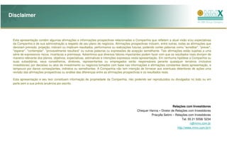Disclaimer



 Esta apresentação contém algumas afirmações e informações prospectivas relacionadas a Companhia que refletem a atual visão e/ou expectativas
 da Companhia e de sua administração a respeito de seu plano de negócios. Afirmações prospectivas incluem, entre outras, todas as afirmações que
 denotam previsão, projeção, indicam ou implicam resultados, performance ou realizações futuras, podendo conter palavras como "acreditar", "prever",
 "esperar", "contemplar", "provavelmente resultará" ou outras palavras ou expressões de acepção semelhante. Tais afirmações estão sujeitas a uma
 série de expressivos riscos, incertezas e premissas. Advertimos que diversos fatores importantes podem fazer com que os resultados reais divirjam de
 maneira relevante dos planos, objetivos, expectativas, estimativas e intenções expressos nesta apresentação. Em nenhuma hipótese a Companhia ou
 suas subsidiárias, seus conselheiros, diretores, representantes ou empregados serão responsáveis perante quaisquer terceiros (inclusive
 investidores) por decisões ou atos de investimento ou negócios tomados com base nas informações e afirmações constantes desta apresentação, e
 tampouco por danos conseqüentes, indiretos ou semelhantes. A Companhia não tem intenção de fornecer aos eventuais detentores de ações uma
 revisão das afirmações prospectivas ou análise das diferenças entre as afirmações prospectivas e os resultados reais.

 Esta apresentação e seu teor constituem informação de propriedade da Companhia, não podendo ser reproduzidos ou divulgados no todo ou em
 parte sem a sua prévia anuência por escrito.




                                                                                                                       Relações com Investidores
                                                                                             Chequer Hanna – Diretor de Relações com Investidores
                                                                                                      Priscylla Setimi – Relações com Investidores
                                                                                                                              Tel. 55 21 5558/ 5234
                                                                                                                                    ri@mmx.com.br
                                                                                                                          http://www.mmx.com.br/ri
 