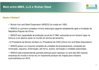 MoU entre MMX, LLX e Wuhan Steel


Quem é Wuhan?


      Wuhan Iron and Steel Corporation (WISCO) foi criada em 1955;
      WISCO é o primeiro complexo mínero-siderúrgico gigante estabelecido após a fundação da
    República Popular da China;
      WISCO tem capacidade de produção anual de 31 MM, colocando-se em terceiro lugar na
    China e e em décimo sexto no mundo em termos de tamanho;

     O Presidente da Wuhan também é o Presidente da CISA (China Iron and Steel Association);
      WISCO possui um conjunto completo de unidades de processamento, composto por
    mineração, coqueria, sinterização, alto forno, aciaria, laminação e unidades associadas;
      WISCO está empreendendo grandes esforços para ingressar no rank das 500 maiores
    empresas do mundo e tornar-se um importante produtor de chapas para indústria
    automobilística em 2010.


                                                                                               7
 