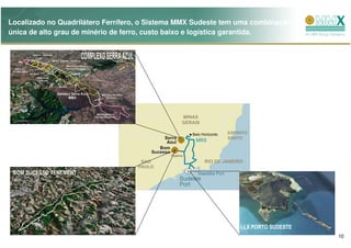 Localizado no Quadrilátero Ferrífero, o Sistema MMX Sudeste tem uma combinação
única de alto grau de minério de ferro, custo baixo e logística garantida.




 BOM SUCESSO TENEMENT




                                                                LLX PORTO SUDESTE
                                                                                    10
 