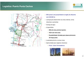 Logística: Puerto Punta Cachos



                                 EBX possui uma propriedade na região do Atacama
                                 com 240.000 ha

                                 Licenças para desenvolver as zonas urbanas, zonas
                                 industriais e portuárias

                                 Outorga de água

         Puerto                  Já garantidos:
      Punta Cachos
                                      89ha de área premium (porto)

                                      782 ha de retro-area

                                      Escalabilidade ilimitada para desenvolvimento
                                      de longo prazo

                                 Localizada próximo a outras minas

                                 Oportunidade para negócios industriais:

                                      Porto / Usina Termoelétrica




                                                                                      17
 