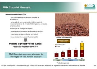 MMX Corumbá Mineração

      Desenvolvimento em 2008:
              conclusão da aquisição de direito minerário de
             NE&Rabicho ;
               construção de uma nova rota de minério, reduzindo
             transporte no interior da mina de 12,5 km para 2,5 km (reduz
             tempo e custos);
              Construção de barragem de rejeitos;
              implementação do sistema de recuperação da água;
              implantação de jigging industrial (em testes);
              novos direitos minerários em fase de registro                         Corumbá: minério granulado

                                                                                          Production Capacity**
                                                                                              2009 to 2013                        6.3

            Impacto significativo nos custos:                                       NE & Rabicho Mine

               redução esperada de 35%                                              63 Mine                                       3.1

                                                                                                              3.2      3.2

                                                                                                 2.1
                                                                                   1.6
                                                                                                              3.2      3.2        3.2
            MMX Corumbá retomou as atividades de                                   1.6
                                                                                                 2.1

             mineração em 5 de maio de 2009 que
                                                                                   2008          2009        2010      2011      2012
                                                                                    PHASE I                 PHASE II          PHASE III

                                                                                    * Produção esperada
** Capex e cronograma a ser confirmada após a conclusão de estudos detalhados de engenharia e de análise das condições de mercado         19
 