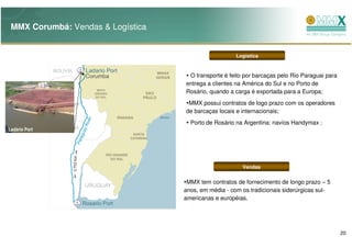 MMX Corumbá: Vendas & Logística


                                                      Logística


                                    O transporte é feito por barcaças pelo Rio Paraguai para
                                   entrega a clientes na América do Sul e no Porto de
                                   Rosário, quando a carga é exportada para a Europa;
                                    MMX possui contratos de logo prazo com os operadores
                                   de barcaças locais e internacionais;
                                     Porto de Rosário na Argentina: navíos Handymax ;
Ladário Port




                                                        Vendas


                                    MMX tem contratos de fornecimento de longo prazo – 5
                                   anos, em média - com os tradicionais siderúrgicas sul-
                                   americanas e européias.




                                                                                               20
 