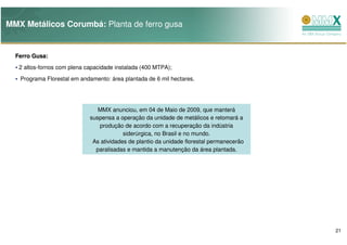 MMX Metálicos Corumbá: Planta de ferro gusa


  Ferro Gusa:
        Gusa:
   2 altos-fornos com plena capacidade instalada (400 MTPA);
   Programa Florestal em andamento: área plantada de 6 mil hectares.




                                MMX anunciou, em 04 de Maio de 2009, que manterá
                             suspensa a operação da unidade de metálicos e retomará a
                                produção de acordo com a recuperação da indústria
                                          siderúrgica, no Brasil e no mundo.
                              As atividades de plantio da unidade florestal permanecerão
                               paralisadas e mantida a manutenção da área plantada.




                                                                                           21
 
