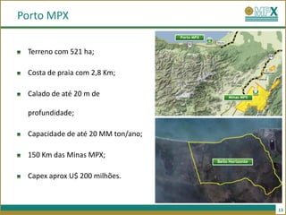 Porto MPX
                                    Porto MPX


 Terreno com 521 ha;

 Costa de praia com 2,8 Km;

 Calado de até 20 m de                               Minas MPX



 profundidade;

 Capacidade de até 20 MM ton/ano;

 150 Km das Minas MPX;
                                                Bello Horizonte


 Capex aprox U$ 200 milhões.



                                                                  13
 