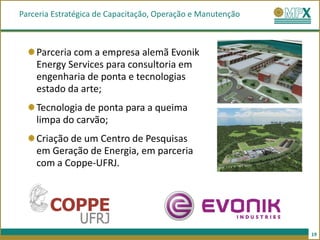 Parceria Estratégica de Capacitação, Operação e Manutenção



    Parceria com a empresa alemã Evonik
    Energy Services para consultoria em
    engenharia de ponta e tecnologias
    estado da arte;
    Tecnologia de ponta para a queima
    limpa do carvão;
    Criação de um Centro de Pesquisas
    em Geração de Energia, em parceria
    com a Coppe-UFRJ.




                                                             19
 