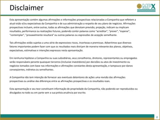 Disclaimer
Esta apresentação contém algumas afirmações e informações prospectivas relacionadas a Companhia que refletem a
atual visão e/ou expectativas da Companhia e de sua administração a respeito de seu plano de negócios. Afirmações
prospectivas incluem, entre outras, todas as afirmações que denotam previsão, projeção, indicam ou implicam
resultados, performance ou realizações futuras, podendo conter palavras como "acreditar", "prever", "esperar",
"contemplar", "provavelmente resultará" ou outras palavras ou expressões de acepção semelhante.

Tais afirmações estão sujeitas a uma série de expressivos riscos, incertezas e premissas. Advertimos que diversos
fatores importantes podem fazer com que os resultados reais divirjam de maneira relevante dos planos, objetivos,
expectativas, estimativas e intenções expressos nesta apresentação.

Em nenhuma hipótese a Companhia ou suas subsidiárias, seus conselheiros, diretores, representantes ou empregados
serão responsáveis perante quaisquer terceiros (inclusive investidores) por decisões ou atos de investimento ou
negócios tomados com base nas informações e afirmações constantes desta apresentação, e tampouco por danos
conseqüentes, indiretos ou semelhantes.

A Companhia não tem intenção de fornecer aos eventuais detentores de ações uma revisão das afirmações
prospectivas ou análise das diferenças entre as afirmações prospectivas e os resultados reais.

Esta apresentação e seu teor constituem informação de propriedade da Companhia, não podendo ser reproduzidos ou
divulgados no todo ou em parte sem a sua prévia anuência por escrito.




                                                                                                                    2
 