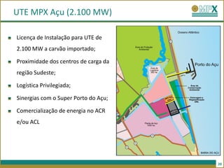 UTE MPX Açu (2.100 MW)

Licença de Instalação para UTE de
2.100 MW a carvão importado;

Proximidade dos centros de carga da
região Sudeste;

Logística Privilegiada;

Sinergias com o Super Porto do Açu;

Comercialização de energia no ACR
e/ou ACL




                                      20
 