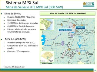 Sistema MPX Sul
  Mina de Seival e UTE MPX Sul (600 MW)
Mina de Seival;                                            Mina de Seival e UTE MPX Sul (600 MW)
    Parceria 70/30: MPX / Copelmi;
    Licença de Operação;                                                              Aeródromo
                                                                                                                     BR-293


    152 MM ton de Reservas provadas;                                     SEIVAL
                                                                                                                                        Vila CEEE
    459 MM ton Total de Recursos;
                                                                                                                        MPX Sul
    Estudos adicionais irão aumentar   BRAZIL
                                                                              Mina de Seival                                              Ferrovia
    volume total de reservas;                                                                                          Vila
                                                                                                                       Joáo
                                                                                                                      Emílio

                                                                                                                          Arroio
                                                                                                  UTE Seival             Candiota
 MPX Sul (600 MW);                                                                                 Projeto                                      Aeródromo




    Venda de energia no ACR e ACL;                                   Ex-Projeto
                                                                                              CRM
                                                                     Candiota III
    Consumo de até 4 MM ton/ano de              Rio Jaguarão                                                                     Barragem II

    carvão;                                                                         Dario Lassance
                                                                                                                     UTE Pres. Médici

                                                                                                                                Barragem I
    Contrato EPC assegurado.
                                                                                CRM                            CRM                                    Pedreira
                                                                                                                               Vila CEEE             de Calcário

                                                                                                  CRM
                                                                                                                          Cimbagé

                                                           Mina de
                                       Candiota             Seiva
                                       Rio Grande do Sul




* Assuming 80% dispatch rate

                                                                                                                                                                   22
 
