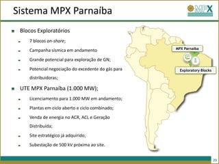Sistema MPX Parnaíba
 Blocos Exploratórios
    7 blocos on-shore;
                                                    MPX Parnaíba
    Campanha sísmica em andamento
    Grande potencial para exploração de GN;
    Potencial negociação do excedente do gás para     Exploratory Blocks

    distribuidoras;

 UTE MPX Parnaíba (1.000 MW);
    Licenciamento para 1.000 MW em andamento;
    Plantas em ciclo aberto e ciclo combinado;
    Venda de energia no ACR, ACL e Geração
    Distribuída;
    Site estratégico já adquirido;
    Subestação de 500 kV próxima ao site.


                                                                           23
 