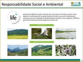 Responsabilidade Social e Ambiental

            Em junho de 2009 foi criado o Instituto Life, com sede em Curitiba, que tem como
            objetivo a certificação LIFE (Lasting Initiative for Earth), que será concedida para
            empresas que tem a proteção de biodiversidade inserida em seus negócios. A MPX faz
            parte do Conselho de Administração do Instituto Life.




                                                                                                   26
 