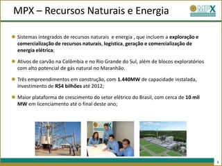 MPX – Recursos Naturais e Energia

Sistemas integrados de recursos naturais e energia , que incluem a exploração e
comercialização de recursos naturais, logística, geração e comercialização de
energia elétrica;

Ativos de carvão na Colômbia e no Rio Grande do Sul, além de blocos exploratórios
com alto potencial de gás natural no Maranhão.

Três empreendimentos em construção, com 1.440MW de capacidade instalada,
investimento de R$4 bilhões até 2012;

Maior plataforma de crescimento do setor elétrico do Brasil, com cerca de 10 mil
MW em licenciamento até o final deste ano;




                                                                                    3
 