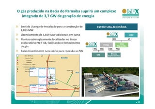 O gás produzido na Bacia do Parnaíba suprirá um complexo
   integrado de 3,7 GW de geração de energia

  Emitida Licença de Instalação para a construção de   ESTRUTURA ACIONÁRIA
  1,863 MW
  Licenciamento de 1,859 MW adicionais em curso
  Plantas estrategicamente localizadas no bloco
  exploratório PN-T-68, facilitando o fornecimento
  de gás
  Baixo investimento necessário para conexão ao SIN
      OGX / MPX Blocks

       Production Fields

          2D Seismic

          Substation

   Transmission Line – 500kV

   Transmission Line – 230kV

       Concluded Wells

       Wells in Progress




                                                                             . 11
 