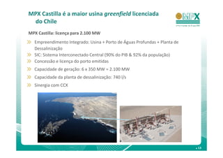 MPX Castilla é a maior usina greenfield licenciada
 do Chile
MPX Castilla: licença para 2.100 MW
  Empreendimento Integrado: Usina + Porto de Águas Profundas + Planta de
  Dessalinização
  SIC: Sistema Interconectado Central (90% do PIB & 92% da população)
  Concessão e licença do porto emitidas
  Capacidade de geração: 6 x 350 MW = 2.100 MW
  Capacidade da planta de dessalinização: 740 l/s
  Sinergia com CCX




                                                                           . 13
 