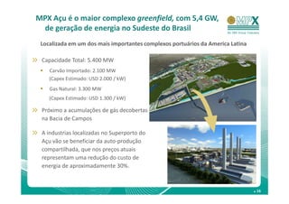 MPX Açu é o maior complexo greenfield, com 5,4 GW,
 de geração de energia no Sudeste do Brasil
 Localizada em um dos mais importantes complexos portuários da America Latina

 Capacidade Total: 5.400 MW
    Carvão Importado: 2.100 MW
    (Capex Estimado: USD 2.000 / kW)
    Gas Natural: 3.300 MW
    (Capex Estimado: USD 1.300 / kW)

 Próximo a acumulações de gás decobertas
 na Bacia de Campos

 A industrias localizadas no Superporto do
 Açu vão se beneficiar da auto-produção
 compartilhada, que nos preços atuais
 representam uma redução do custo de
 energia de aproximadamente 30%.


                                                                                . 16
 