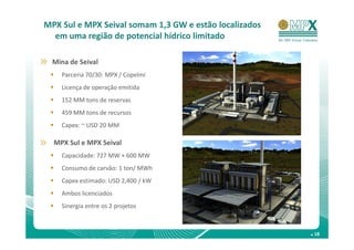 MPX Sul e MPX Seival somam 1,3 GW e estão localizados
  em uma região de potencial hídrico limitado

  Mina de Seival
    Parceria 70/30: MPX / Copelmi
    Licença de operação emitida
    152 MM tons de reservas
    459 MM tons de recursos
    Capex: ~ USD 20 MM

  MPX Sul e MPX Seival
    Capacidade: 727 MW + 600 MW
    Consumo de carvão: 1 ton/ MWh
    Capex estimado: USD 2,400 / kW
    Ambos licenciados
    Sinergia entre os 2 projetos



                                                        . 18
 