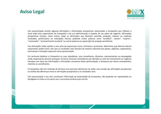 Aviso Legal


   Esta apresentação contém algumas afirmações e informações prospectivas relacionadas a Companhia que refletem a
   atual visão e/ou expectativas da Companhia e de sua administração a respeito de seu plano de negócios. Afirmações
   prospectivas incluem, entre outras, todas as afirmações que denotam previsão, projeção, indicam ou implicam
   resultados, performance ou realizações futuras, podendo conter palavras como "acreditar", "prever", "esperar“,
   "contemplar", "provavelmente resultará" ou outras palavras ou expressões de acepção semelhante.

   Tais afirmações estão sujeitas a uma série de expressivos riscos, incertezas e premissas. Advertimos que diversos fatores
   importantes podem fazer com que os resultados reais divirjam de maneira relevante dos planos, objetivos, expectativas,
   estimativas e intenções expressos nesta apresentação.

   Em nenhuma hipótese a Companhia ou suas subsidiárias, seus conselheiros, diretores, representantes ou empregados
   serão responsáveis perante quaisquer terceiros (inclusive investidores) por decisões ou atos de investimento ou negócios
   tomados com base nas informações e afirmações constantes desta apresentação, e tampouco por danos conseqüentes,
   indiretos ou semelhantes.

   A Companhia não tem intenção de fornecer aos eventuais detentores de ações uma revisão das afirmações prospectivas
   ou análise das diferenças entre as afirmações prospectivas e os resultados reais.

   Esta apresentação e seu teor constituem informação de propriedade da Companhia, não podendo ser reproduzidos ou
   divulgados no todo ou em parte sem a sua prévia anuência por escrito.




                                                                                                                               .2
 