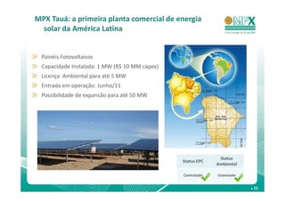 MPX Tauá: a primeira planta comercial de energia
 solar da América Latina


 Painéis Fotovoltaicos
 Capacidade Instalada: 1 MW (R$ 10 MM capex)
 Licença Ambiental para até 5 MW
 Entrada em operação: Junho/11
 Possibilidade de expansão para até 50 MW




                                                             Status
                                               Status EPC
                                                            Ambiental

                                               Contratado   Licenciado


                                                                         . 23
 