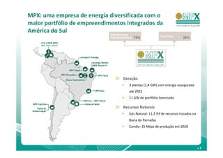 MPX: uma empresa de energia diversificada com o
maior portfólio de empreendimentos integrados da
América do Sul




                                 Geração
                                    3 plantas (1,4 GW) com energia assegurada
                                    até 2022
                                    11 GW de portfólio licenciado

                                 Recursos Naturais
                                    Gás Natural: 11,3 Tcf de recursos riscados na
                                    Bacia do Parnaíba
                                    Carvão: 35 Mtpa de produção em 2020




                                                                                    .3
 