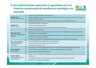 E uma administração experiente e capacitada com um
   histórico comprovado de transformar estratégias em
   execução
                               Presidente da El Paso Brasil Ltda. e Rio Polímeros S.A..
Eduardo Karrer                 22 anos de experiência nas mais variadas operações de M&A e Corporate Finance ligadas ao setor de recursos naturais,
Presidente & Diretor de RI     energia, saneamento e logística.
                               Gerente-Executivo da Divisão de Gás e Energia e de Mercado Internacional da Petrobrás Distribuidora.

                               CFO da MMX Mineração e Metálicos S.A.
Rudolph Ihns                   CFO da Unisys no Brasil e Alemanha
Diretor Financeiro
                               Mais de 25 anos de experiência na área financeira em diversas Multinacionais
                               Secretário Nacional de Energia
                               Coordenador do Comitê Coordenador do Planejamento do Sistema Interligado Brasileiro e Secretário do Comitê
Xisto Vieira Filho             Nacional de Política Energética (CNPE)
Diretor de Comercialização e
                               Presidente dos Conselhos de Administração da CHESF e da Eletrosul, e membro dos Conselhos de Administração da
Regulação
                               Eletrobrás, Furnas, Cepel e Grupo Rede.
                               Presidente do Comitê Nacional do Cigré (Conference Internationale des Grand Réseaux Électriques)
                               22 anos de experiência em operações de empresas multinacionais
Marcus Bernd Temke
Diretor de Operação e          Diretor Industrial e Gerente de Implantação na Rio Polímeros S.A
Implantação                    MBA Executivo na COPPEAD – UFRJ

                               Sócio do Villemor Amaral Advogados (2002-2004) e Tozzini Freire,Teixeira & Silva Advogados (2001-2002)
Bruno Chevalier                Gerente Jurídico na General Motors Corp. em Lisboa e na MMX Mineração e Metálicos S.A.
Diretor Jurídico               Diretor Jurídico da Delphi Automotive Systems

                               Mais de 25 anos de experiência na indústria de mineiração (Rio Tinto e BHP Billiton), funções técnicas, operacionais e
Gustavo Gomes                  estratégicas
Diretor de Mineração e de
                               Vasta experiência Internacional; gerenciou projectos no Brasil, Índia, Austrália, EUA e Canadá
Recursos Naturais
                               MBA no MIT - Sloan School of Management


                                                                                                                                                      .4
 