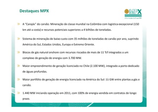 Destaques MPX

 A “Carajás” do carvão: Mineração de classe mundial na Colômbia com logística excepcional (150
 km até a costa) e recursos potenciais superiores a 4 bilhões de toneladas.


 Sistema de mineração de baixo custo com 35 milhões de toneladas de carvão por ano, suprindo
 América do Sul, Estados Unidos, Europa e Extremo Oriente.

 Blocos de gás natural onshore com recursos riscados de mais de 11 Tcf integrados a um
 complexo de geração de energia com 3.700 MW.

 Maior empreendimento de geração licenciado no Chile (2.100 MW), integrado a porto dedicado
 de águas profundas.

 Maior portfólio de geração de energia licenciado na América do Sul: 11 GW entre plantas a gás e
 carvão.

 1.440 MW iniciando operação em 2011, com 100% de energia vendida em contratos de longo
 prazo.
 