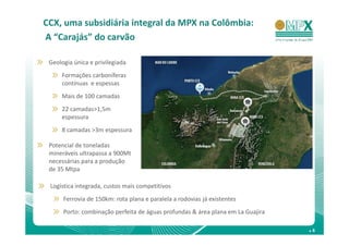 CCX, uma subsidiária integral da MPX na Colômbia:
A “Carajás” do carvão

 Geologia única e privilegiada
     Formações carboníferas
     contínuas e espessas
     Mais de 100 camadas
     22 camadas>1,5m
     espessura
     8 camadas >3m espessura

 Potencial de toneladas
 mineráveis ultrapassa a 900Mt
 necessárias para a produção
 de 35 Mtpa

 Logística integrada, custos mais competitivos
      Ferrovia de 150km: rota plana e paralela a rodovias já existentes
      Porto: combinação perfeita de águas profundas & área plana em La Guajira

                                                                                 .6
 