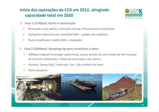 Início das operações da CCX em 2012, atingindo
   capacidade total em 2020
  Fase 1 (5 Mtpa): Rumo a construção
    Mineração a céu aberto, contractor mining, infraestrutura simplificada
    Transporte rodoviário por caminhão (50t) – upside com roadtrain
    Porto simplificado: mobile belts + shiploader

  Fase 2 (35Mtpa): Ramping-up para maximizar o valor
    30Mtpa Longwall mineração subterrânea, acesso através de uma rampa de 5km do poço
    da mina de Cañaverales+ 5mtpa da mineração a céu aberto
    Ferrovia “Heavy Haul”, bitola de 1.5m, 12kt comboio de trens
    Porto completo




                                                                                        .9
 