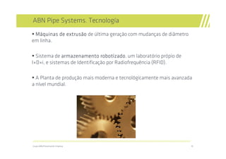 ABN Pipe Systems. Tecnología
 Máquinas de extrusão de última geração com mudanças de diâmetro
em linha.

  Sistema de armazenamento robotizado um laboratório própio de
                                robotizado,
I+D+i, e sistemas de Identificação por Radiofrequência (RFID).

  A Planta de produção mais moderna e tecnológicamente mais avanzada
a nível mundial.




//////////////////////////////////////////////////////////////////////////////////////////////////////////////////////////////////////////////////////////////////

Grupo ABN/Presentación Empresa                                                                                                                                       10
 