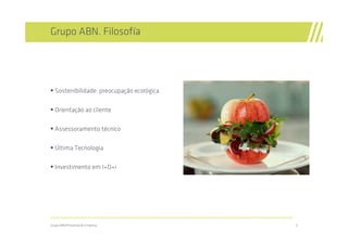 Grupo ABN. Filosofía




  Sostenibilidade: preocupação ecológica

  Orientação ao cliente

  Assessoramento técnico

  Última Tecnologia

  Investimento em I+D+i




//////////////////////////////////////////////////////////////////////////////////////////////////////////////////////////////////////////////////////////////////

Grupo ABN/Presentación Empresa                                                                                                                                       3
 