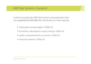 ABN Pipe Systems. O projecto


A planta de producção ABN Pipe Systems está projectada sobre
uma superfície de 100.000 m2 distribuidos do modo seguinte:
     superfí               m2,


               Fabricação e armazenagem: 15000 m2
               Escritórios, laboratórios e outros serviços: 5000 m2
               Jardins, estacionamento e y acessos: 11000 m2
               Armazém exterior: 15000 m2




//////////////////////////////////////////////////////////////////////////////////////////////////////////////////////////////////////////////////////////////////

Grupo ABN/Presentación Empresa                                                                                                                                       9
 